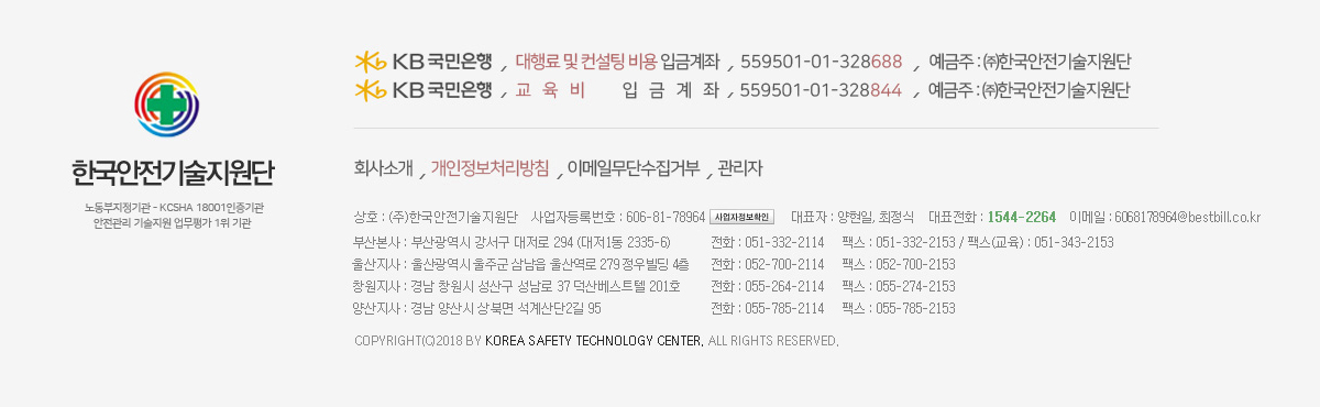 Kb국민은행 / 입금 계좌번호 :  (대행료 및 컨설팅 비용) 559501-01-328688 / 예금주 : ㈜한국안전기술지원단 / (교육비) 559501-01-328844 / 상호 : (주)한국안전기술지원단 / 사업자등록번호 : 606-81-78964 / 대표자 : 최정식 / 대표전화 : 1544-2264 / 이메일 : kstc@kstc.kr / 부산본사 : 부산광역시 강서구 대저로 294 (대저1동 2335-6) 전화 : 051-332-2114 팩스 : 051-332-2153 팩스(교육) : 051-343-2153 / 울산지사 : 울산광역시 중구 다운로 9-1 (다운동 551-8) 전화 : 052-700-2114 팩스 : 052-700-2153 / 창원지사 : 경남 창원시 성산구 성남로 37 덕산베스트텔 201호 전화 : 055-264-2114 팩스 : 055-274-2153 / 양산지사 : 경남 양산시 산막공단 북 10길 76 (산막동 563-8) 전화 : 055-785-2114 팩스 : 055-785-2153 / Copyright(c)2018 by Korea Safety Technology Center. All Rights Reserved.